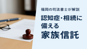 家族信託（認知症対策）の仕組みと手続き｜司法書士が解説｜福岡市南区